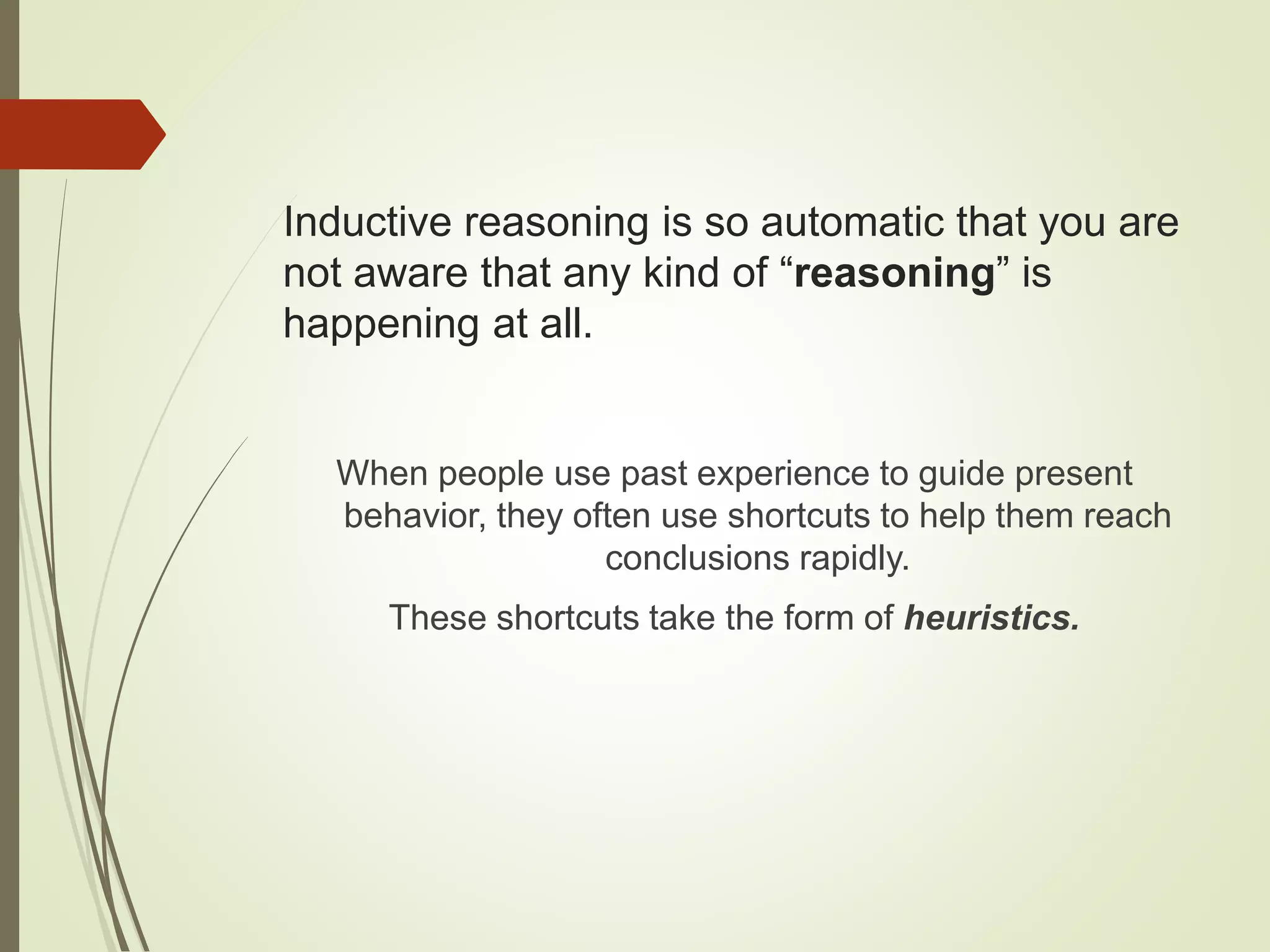 Inductive reasoning is so automatic that you are
not aware that any kind of “reasoning” is
happening at all.
When people use past experience to guide present
behavior, they often use shortcuts to help them reach
conclusions rapidly.
These shortcuts take the form of heuristics.
 