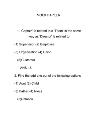 MOCK PAPEER



 1. ‘Captain' is related to a ‘Team' in the same
          way as ‘Director' is related to

(1) Supervisor (2) Employee

(3) Organisation (4) Union

  (5)Customer

    ANS : 3.

2. Find the odd one out of the following options

(1) Aunt (2) Child

(3) Father (4) Niece

  (5)Relation
 