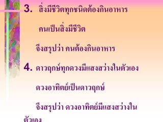 3. สิ่ งมีชีวตทุกชนิดต้ องกินอาหาร
             ิ
    คนเป็ นสิ่ งมีชีวต
                     ิ
   จึงสรุปว่ า คนต้ องกินอาหาร
4. ดาวฤกษ์ ทุกดวงมีแสงสว่ างในตัวเอง
   ดวงอาทิตย์ เป็ นดาวฤกษ์
   จึงสรุปว่ า ดวงอาทิตย์ มแสงสว่างใน
                           ี
 
