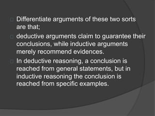 Differentiate arguments of these two sorts 
are that; 
deductive arguments claim to guarantee their 
conclusions, while inductive arguments 
merely recommend evidences. 
In deductive reasoning, a conclusion is 
reached from general statements, but in 
inductive reasoning the conclusion is 
reached from specific examples. 
 