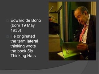 Edward de Bono 
(born 19 May 
1933) 
He originated 
the term lateral 
thinking wrote 
the book Six 
Thinking Hats 
 