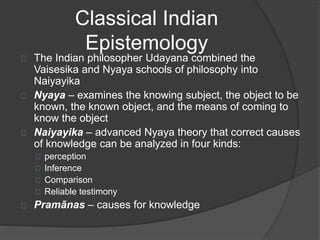 Classical Indian 
Epistemology 
The Indian philosopher Udayana combined the 
Vaisesika and Nyaya schools of philosophy into 
Naiyayika 
Nyaya – examines the knowing subject, the object to be 
known, the known object, and the means of coming to 
know the object 
Naiyayika – advanced Nyaya theory that correct causes 
of knowledge can be analyzed in four kinds: 
perception 
Inference 
Comparison 
Reliable testimony 
Pramānas – causes for knowledge 
 