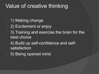Value of creative thinking 
1) Making change 
2) Excitement or enjoy 
3) Training and exercise the brain for the 
best choice 
4) Build up self-confidence and self-satisfaction 
5) Being opened mind 
 