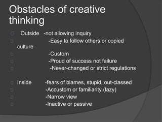 Obstacles of creative 
thinking 
Outside -not allowing inquiry 
-Easy to follow others or copied 
culture 
-Custom 
-Proud of success not failure 
-Never-changed or strict regulations 
Inside -fears of blames, stupid, out-classed 
-Accustom or familiarity (lazy) 
-Narrow view 
-Inactive or passive 
 