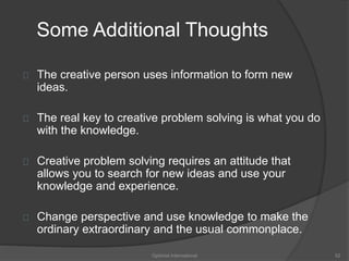 Some Additional Thoughts 
The creative person uses information to form new 
ideas. 
The real key to creative problem solving is what you do 
with the knowledge. 
Creative problem solving requires an attitude that 
allows you to search for new ideas and use your 
knowledge and experience. 
Change perspective and use knowledge to make the 
ordinary extraordinary and the usual commonplace. 
Optimist International 52 
 