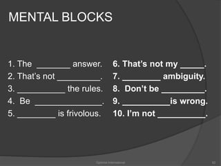 MENTAL BLOCKS 
1. The _______ answer. 
2. That’s not _________. 
3. __________ the rules. 
4. Be ______________. 
5. ________ is frivolous. 
6. That’s not my _____. 
7. ________ ambiguity. 
8. Don’t be _________. 
9. __________is wrong. 
10. I’m not __________. 
Optimist International 62 
 