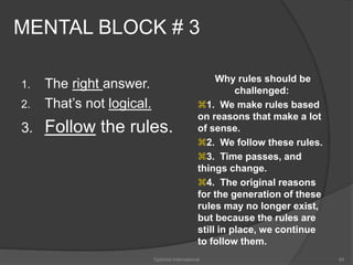 MENTAL BLOCK # 3 
1. The right answer. 
2. That’s not logical. 
3. Follow the rules. 
Why rules should be 
challenged: 
1. We make rules based 
on reasons that make a lot 
of sense. 
2. We follow these rules. 
3. Time passes, and 
things change. 
4. The original reasons 
for the generation of these 
rules may no longer exist, 
but because the rules are 
still in place, we continue 
to follow them. 
Optimist International 65 
 