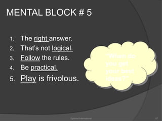 MENTAL BLOCK # 5 
1. The right answer. 
2. That’s not logical. 
3. Follow the rules. 
4. Be practical. 
5. Play is frivolous. 
“When do 
you get 
your best 
ideas?” 
Optimist International 67 
 