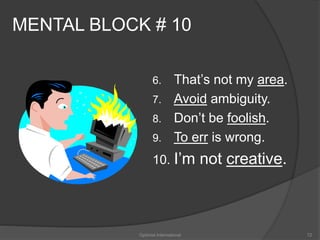 MENTAL BLOCK # 10 
6. That’s not my area. 
7. Avoid ambiguity. 
8. Don’t be foolish. 
9. To err is wrong. 
10. I’m not creative. 
Optimist International 72 
 