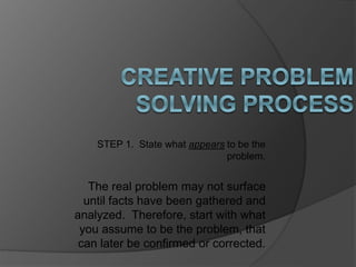 STEP 1. State what appears to be the 
problem. 
The real problem may not surface 
until facts have been gathered and 
analyzed. Therefore, start with what 
you assume to be the problem, that 
can later be confirmed or corrected. 
 