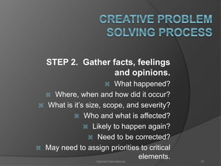 STEP 2. Gather facts, feelings 
and opinions. 
 What happened? 
 Where, when and how did it occur? 
 What is it’s size, scope, and severity? 
 Who and what is affected? 
 Likely to happen again? 
 Need to be corrected? 
 May need to assign priorities to critical 
elements. 
Optimist International 78 
 