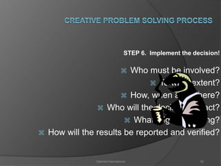 STEP 6. Implement the decision! 
 Who must be involved? 
 To what extent? 
 How, when and where? 
 Who will the decision impact? 
 What might go wrong? 
 How will the results be reported and verified? 
Optimist International 82 
 