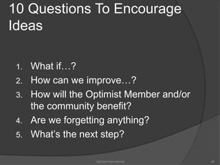 10 Questions To Encourage 
Ideas 
1. What if…? 
2. How can we improve…? 
3. How will the Optimist Member and/or 
the community benefit? 
4. Are we forgetting anything? 
5. What’s the next step? 
Optimist International 84 
 