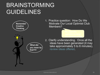 BRAINSTORMING 
GUIDELINES 
1. Practice question: How Do We 
Motivate Our Local Optimist Club 
Members? 
2. Clarify understanding. Once all the 
ideas have been generated (it may 
take approximately 5 to 6 minutes), 
review ideas offered. 
Optimist International 89 
Remember 
Creative 
Thinking 
What did 
you mean by 
that?!!! 
Re-state the 
question to keep 
the process going 
 