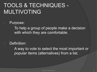 TOOLS & TECHNIQUES - 
MULTIVOTING 
Purpose: 
To help a group of people make a decision 
with which they are comfortable. 
Definition: 
A way to vote to select the most important or 
popular items (alternatives) from a list. 
Optimist International 91 
 
