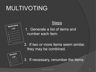 MULTIVOTING 
Steps 
1. Generate a list of items and 
number each item. 
2. If two or more items seem similar, 
they may be combined. 
3. If necessary, renumber the items. 
Optimist International 92 
 