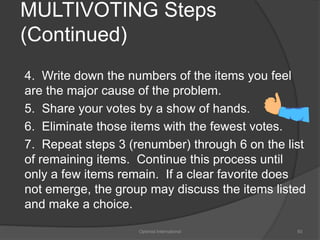 MULTIVOTING Steps 
(Continued) 
4. Write down the numbers of the items you feel 
are the major cause of the problem. 
5. Share your votes by a show of hands. 
6. Eliminate those items with the fewest votes. 
7. Repeat steps 3 (renumber) through 6 on the list 
of remaining items. Continue this process until 
only a few items remain. If a clear favorite does 
not emerge, the group may discuss the items listed 
and make a choice. 
Optimist International 93 
 