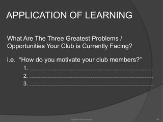 APPLICATION OF LEARNING 
What Are The Three Greatest Problems / 
Opportunities Your Club is Currently Facing? 
i.e. “How do you motivate your club members?” 
1. 
2. 
3. 
Optimist International 99 
 