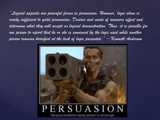 “Logical appeals are powerful forces in persuasion. However, logic alone is
rarely sufficient to yield persuasion. Desires and needs of receivers affect and
determine what they will accept as logical demonstration. Thus, it is possible for
one person to report that he or she is convinced by the logic used while another
person remains horrified at the lack of logic presented.” – Kenneth Anderson
 