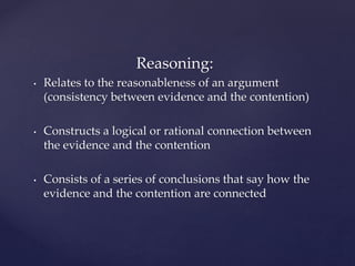 Reasoning:
• Relates to the reasonableness of an argument
(consistency between evidence and the contention)
• Constructs a logical or rational connection between
the evidence and the contention
• Consists of a series of conclusions that say how the
evidence and the contention are connected
 