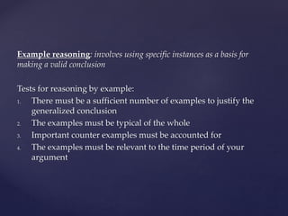 Example reasoning: involves using specific instances as a basis for
making a valid conclusion
Tests for reasoning by example:
1. There must be a sufficient number of examples to justify the
generalized conclusion
2. The examples must be typical of the whole
3. Important counter examples must be accounted for
4. The examples must be relevant to the time period of your
argument
 