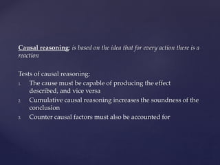 Causal reasoning: is based on the idea that for every action there is a
reaction
Tests of causal reasoning:
1. The cause must be capable of producing the effect
described, and vice versa
2. Cumulative causal reasoning increases the soundness of the
conclusion
3. Counter causal factors must also be accounted for
 