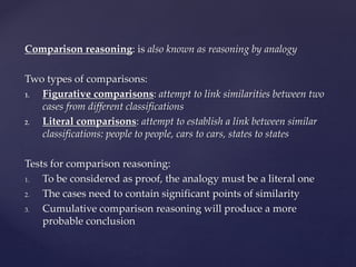 Comparison reasoning: is also known as reasoning by analogy
Two types of comparisons:
1. Figurative comparisons: attempt to link similarities between two
cases from different classifications
2. Literal comparisons: attempt to establish a link between similar
classifications: people to people, cars to cars, states to states
Tests for comparison reasoning:
1. To be considered as proof, the analogy must be a literal one
2. The cases need to contain significant points of similarity
3. Cumulative comparison reasoning will produce a more
probable conclusion
 