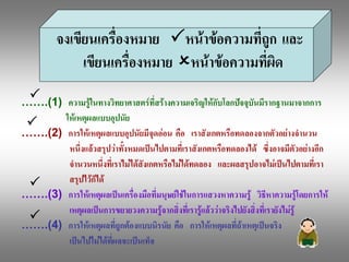 จงเขียนเครื่องหมาย  Pหนาขอความที่ถูก  และ 
               เขียนเครื่องหมาย  Oหนาขอความที่ผด 
                                                 ิ
  P
…….(1)  ความรูในทางวิทยาศาสตรที่สรางความเจริญใหกับโลกปจจุบันมีรากฐานมาจากการ 
P       ใหเหตุผลแบบอุปนัย 
…….(2)  การใหเหตุผลแบบอุปนัยมีจุดออน  คือ  เราสังเกตหรือทดลองจากตัวอยางจํานวน 
         หนึ่งแลวสรุปวาทั้งหมดเปนไปตามที่เราสังเกตหรือทดลองได  ซึ่งอาจมีตัวอยางอีก 
         จํานวนหนึ่งที่เราไมไดสังเกตหรือไมไดทดลอง  และผลสรุปอาจไมเปนไปตามที่เรา 
 P       สรุปไวก็ได 
…….(3)  การใหเหตุผลเปนเครื่องมือที่มนุษยใชในการแสวงหาความรู  วิธีหาความรูโดยการให 
         เหตุผลเปนการขยายวงความรูจากสิ่งที่เรารูแลววาจริงไปยังสิ่งที่เรายังไมรู 
 P
…….(4)  การใหเหตุผลที่ถูกตองแบบนิรนัย  คือ  การใหเหตุผลที่ถาเหตุเปนจริง 
         เปนไปไมไดที่ผลจะเปนเท็จ 
 