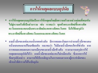 การใหเหตุผลแบบอุปนัย 
•  การใหเหตุผลแบบอุปนัยเปนการใหเหตุผลโดยยึดความจริงจากสวนยอยที่พบเห็น 
   ไปสูความจริงที่เปนสวนรวม  เชน  เราพบวา  ทุกเชาพระอาทิตยขึ้นทางทิศ 
   ตะวันออกและตอนเย็นพระอาทิตยจะตกทางทิศตะวันตก  จึงใหขอสรุปวา 
   พระอาทิตยขนทางทิศตะวันออกและตกทางทิศตะวันตก 
               ึ้

•  ลายนิ้วมือของแตละคนนั้นแตกตางกัน  มีการทดลองโดยการนําลายนิ้วมือของคน 
   หนึ่งแสนคนมาเปรียบเทียบกัน  และพบวา  ไมมีลายนิ้วมือของใครที่ซ้ํากัน  จาก 
   การทดลองทดสอบความเหมือนของลายนิ้วมือขางตน  เราสามารถสรุปการให 
   เหตุผลแบบอุปนัยไดวา  ลายนิ้วมือของแตละคนไมเหมือนกัน  ซึ่งจากการให 
   ขอสรุปดังกลาว  สามารถใชเปนหลักฐานในการสอบสวนหาผูกระทําผิดของ 
   เจาหนาที่ตํารวจไดในปจจุบัน
 