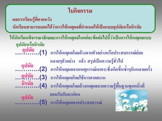 ใบกิจกรรม 
 ผลการเรียนรูที่คาดหวัง 
 นักเรียนสามารถบอกไดวาการใหเหตุผลที่กําหนดใหเปนแบบอุปนัยหรือนิรนัย 
ใหนักเรียนพิจารณาลักษณะการใหเหตุผลในแตละขอตอไปนี้วาเปนการใหเหตุผลแบบ 
    อุปนัยหรือนิรนัย 
        อุปนัย 
   .………..(1)  การใหเหตุผลโดยอางจากตัวอยางหรือประสบการณยอย 
                      หลายๆตัวอยาง  แลว  สรุปเปนความรูทั่วไป 
       อุปนัย 
   .………..(2)  การใหเหตุผลจากเหตุการณเฉพาะซึ่งเกิดขึ้นซ้ําๆกันหลายครั้ง 
       อุปนัย 
   .………..(3)  การใหเหตุผลโดยใชการคาดคะเน 
       นิรนัย
   .………..(4)  การใหเหตุผลโดยอางเหตุผลจากความรูพื้นฐานชุดหนึ่งที่ 
                      ยอมรับกันมากอน 
       อุปนัย 
   .………..(5)  การใหเหตุผลจากประสบการณ 
 