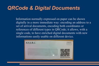 QRCode & Digital Documents
   Information normally expressed on paper can be shown
   digitally in a more immediate way: encoding an address to a
   set of arrival documents, encoding both coordinates or
   references of different types in QRCode; it allows, with a
   single code, to have enriched digital documents with new
   informations easily usable on different device.
 