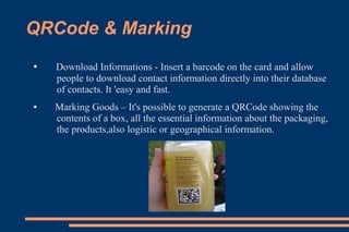 QRCode & Marking
●   Download Informations - Insert a barcode on the card and allow
    people to download contact information directly into their database
    of contacts. It 'easy and fast.
●   Marking Goods – It's possible to generate a QRCode showing the
    contents of a box, all the essential information about the packaging,
    the products,also logistic or geographical information.
 