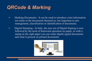 QRCode & Marking
●   Marking Documents - It can be used to introduce extra information
    not relate to the documents themselves, but important to aim
    management, classification or identification of documents.
●   Digital Stamping - In Italy, the new era of Digital Signing is now
    followed by the need of backward operation on paper; so with a
    stamp on the right paper you can relate digital signed documents
    and what is present on printed documents.
 