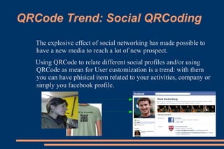 QRCode Trend: Social QRCoding
   The explosive effect of social networking has made possible to
   have a new media to reach a lot of new prospect.
   Using QRCode to relate different social profiles and/or using
   QRCode as mean for User customization is a trend: with them
   you can have phisical item related to your activities, company or
   simply you facebook profile.
 