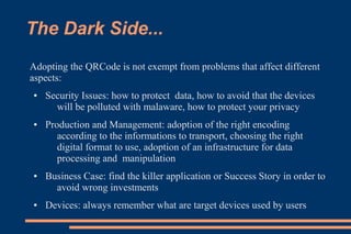 The Dark Side...
Adopting the QRCode is not exempt from problems that affect different
aspects:
●   Security Issues: how to protect data, how to avoid that the devices
      will be polluted with malaware, how to protect your privacy
●   Production and Management: adoption of the right encoding
       according to the informations to transport, choosing the right
       digital format to use, adoption of an infrastructure for data
       processing and manipulation
●   Business Case: find the killer application or Success Story in order to
      avoid wrong investments
●   Devices: always remember what are target devices used by users
 