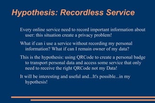 Hypothesis: Recordless Service
  Every online service need to record important information about
    user: this situation create a privacy problem!
  What if can i use a service without recording my personal
   information? What if can I remain owner of my data?
  This is the hypothesis: using QRCode to create a personal badge
    to transport personal data and access some service that only
    need to receive the right QRCode not my Data!
  It will be interesting and useful and...It's possible...in my
     hypothesis!
 