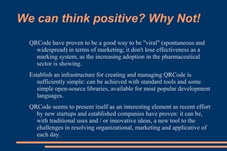 We can think positive? Why Not!
  QRCode have proven to be a good way to be "viral" (spontaneous and
    widespread) in terms of marketing; it don't lose effectiveness as a
    marking system, as the increasing adoption in the pharmaceutical
    sector is showing.
  Establish an infrastructure for creating and managing QRCode is
     sufficiently simple: can be achieved with standard tools and some
     simple open-source libraries, available for most popular development
     languages.
  QRCode seems to present itself as an interesting element as recent effort
    by new startups and established companies have proven: it can be,
    with traditional uses and / or innovative ideas, a new tool to the
    challenges in resolving organizational, marketing and applicative of
    each day.
 