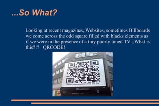 ...So What?
   Looking at recent magazines, Websites, sometimes Billboards
   we come across the odd square filled with blacks elements as
   if we were in the presence of a tiny poorly tuned TV...What is
   this?!? QRCODE!
 