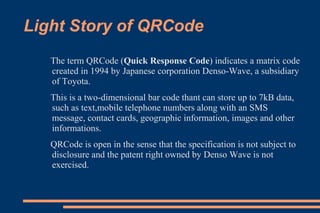 Light Story of QRCode
   The term QRCode (Quick Response Code) indicates a matrix code
   created in 1994 by Japanese corporation Denso-Wave, a subsidiary
   of Toyota.
   This is a two-dimensional bar code thant can store up to 7kB data,
   such as text,mobile telephone numbers along with an SMS
   message, contact cards, geographic information, images and other
   informations.
   QRCode is open in the sense that the specification is not subject to
   disclosure and the patent right owned by Denso Wave is not
   exercised.
 