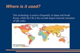 Where is it used?
   This technology is used so frequently in Japan and South
   Korea, while the UK is the seventh largest national consumer
   of QR codes.
 
