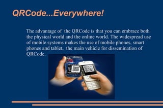 QRCode...Everywhere!
   The advantage of the QRCode is that you can embrace both
   the physical world and the online world. The widespread use
   of mobile systems makes the use of mobile phones, smart
   phones and tablet, the main vehicle for dissemination of
   QRCode.
 