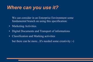 Where can you use it?
    We can consider in an Enterprise Environment some
    fundamental branch on using this specification:
●   Marketing Activities
●   Digital Documents and Transport of informations
●   Classification and Marking activities
    but there can be more...It's needed some creativity :-)
 