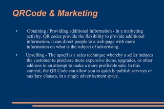 QRCode & Marketing
●   Obtaining / Providing additional information - in a marketing
    activity, QR codes provide the flexibility to provide additional
    information, it can direct people to a web page with more
    information on what is the subject of advertising.
●   Upselling - The upsell is a sales technique whereby a seller induces
    the customer to purchase more expensive items, upgrades, or other
    add-ons in an attempt to make a more profitable sale. In this
    context, the QR Code can allow you to quickly publish services or
    auxilary clauses, in a single advertisement space.
 