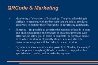 QRCode & Marketing
●   Monitoring of the action of Marketing - The print advertising is
    difficult to measure, with the bar code you are able to provide a
    great way to monitor the effectiveness of advertising campaigns.
●   Shopping – It's possible to combine the purchase of goods in-store
    and online purchasing: the products in showcase provided with
    QRCode can allow you to make or complete the purchase online,
    even when the store is physically closed. You can also offer
    discounts or coupons with barcodes to be used in store.
●   Payment - In some countries, it is possible to "load up the money"
    on your phone through a QRCode; a machine, equipped with a
    special reader, can be used to make the payment.
 