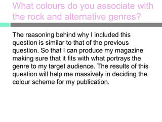 What colours do you associate with
the rock and alternative genres?
The reasoning behind why I included this
question is similar to that of the previous
question. So that I can produce my magazine
making sure that it fits with what portrays the
genre to my target audience. The results of this
question will help me massively in deciding the
colour scheme for my publication.

 