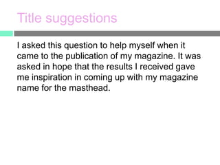 Title suggestions
I asked this question to help myself when it
came to the publication of my magazine. It was
asked in hope that the results I received gave
me inspiration in coming up with my magazine
name for the masthead.

 
