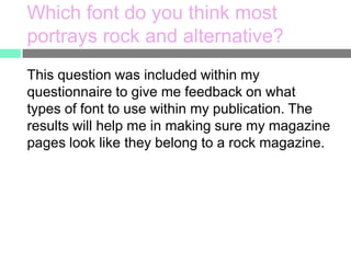 Which font do you think most
portrays rock and alternative?
This question was included within my
questionnaire to give me feedback on what
types of font to use within my publication. The
results will help me in making sure my magazine
pages look like they belong to a rock magazine.

 