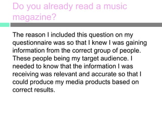 Do you already read a music
magazine?
The reason I included this question on my
questionnaire was so that I knew I was gaining
information from the correct group of people.
These people being my target audience. I
needed to know that the information I was
receiving was relevant and accurate so that I
could produce my media products based on
correct results.

 