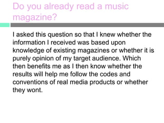 Do you already read a music
magazine?
I asked this question so that I knew whether the
information I received was based upon
knowledge of existing magazines or whether it is
purely opinion of my target audience. Which
then benefits me as I then know whether the
results will help me follow the codes and
conventions of real media products or whether
they wont.

 