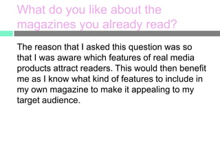 What do you like about the
magazines you already read?
The reason that I asked this question was so
that I was aware which features of real media
products attract readers. This would then benefit
me as I know what kind of features to include in
my own magazine to make it appealing to my
target audience.

 